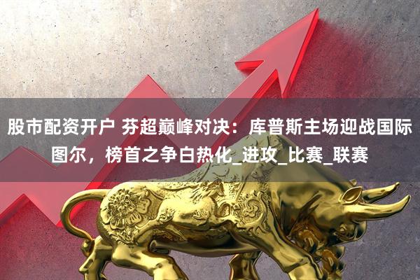 股市配资开户 芬超巅峰对决：库普斯主场迎战国际图尔，榜首之争白热化_进攻_比赛_联赛