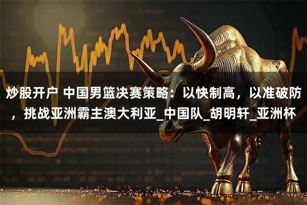 炒股开户 中国男篮决赛策略：以快制高，以准破防，挑战亚洲霸主澳大利亚_中国队_胡明轩_亚洲杯