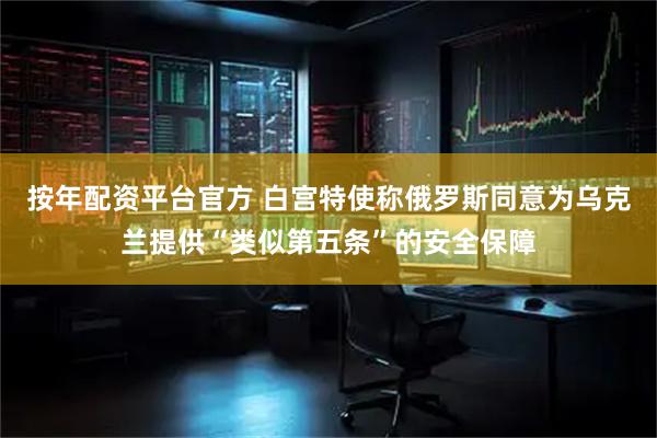 按年配资平台官方 白宫特使称俄罗斯同意为乌克兰提供“类似第五条”的安全保障