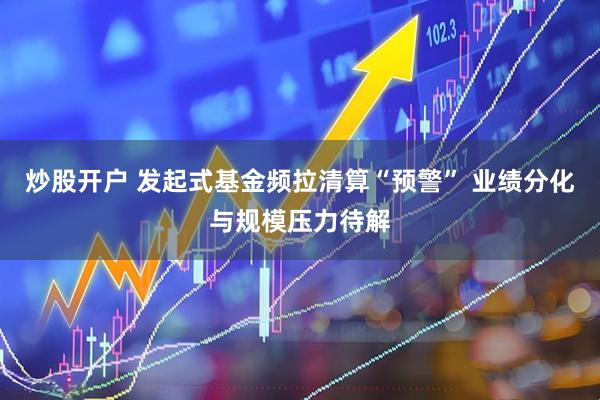 炒股开户 发起式基金频拉清算“预警” 业绩分化与规模压力待解