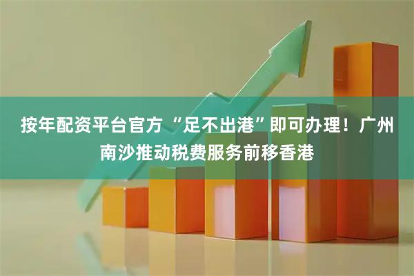 按年配资平台官方 “足不出港”即可办理！广州南沙推动税费服务前移香港