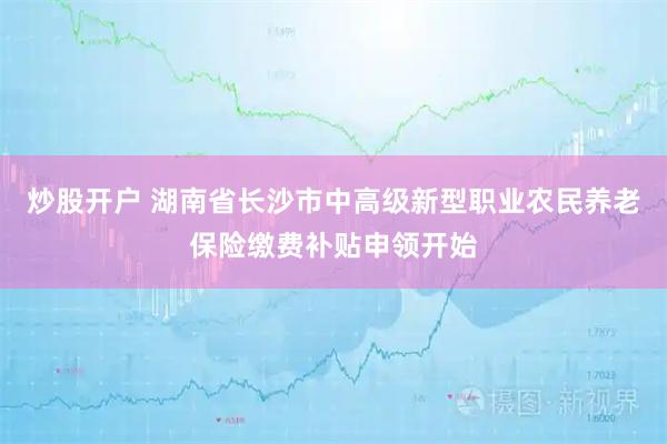 炒股开户 湖南省长沙市中高级新型职业农民养老保险缴费补贴申领开始