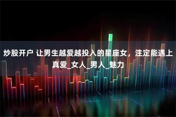 炒股开户 让男生越爱越投入的星座女，注定能遇上真爱_女人_男人_魅力