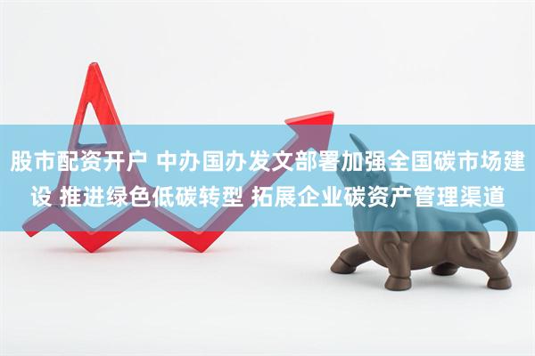 股市配资开户 中办国办发文部署加强全国碳市场建设 推进绿色低碳转型 拓展企业碳资产管理渠道