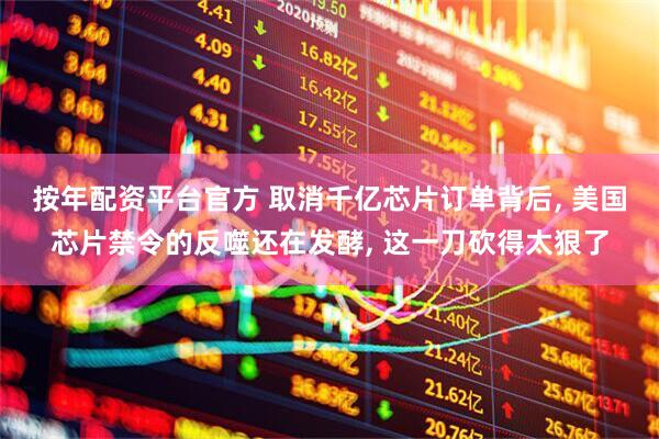按年配资平台官方 取消千亿芯片订单背后, 美国芯片禁令的反噬还在发酵, 这一刀砍得太狠了