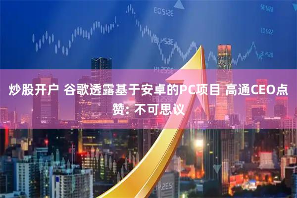 炒股开户 谷歌透露基于安卓的PC项目 高通CEO点赞: 不可思议