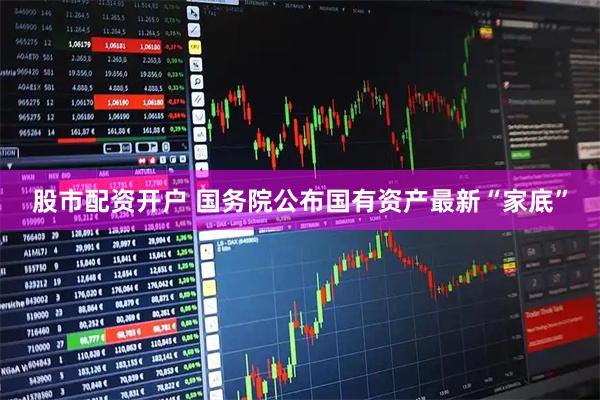 股市配资开户 国务院公布国有资产最新“家底”