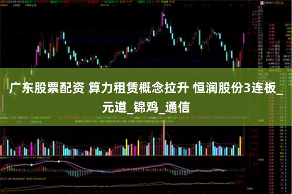 广东股票配资 算力租赁概念拉升 恒润股份3连板_元道_锦鸡_通信
