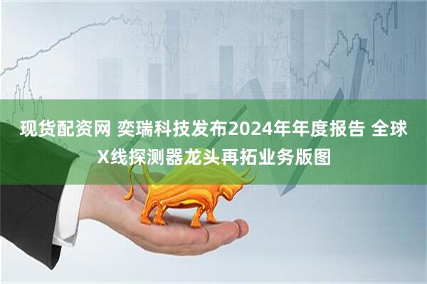 现货配资网 奕瑞科技发布2024年年度报告 全球X线探测器龙头再拓业务版图