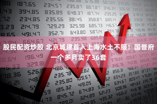 股民配资炒股 北京城建首入上海水土不服！国誉府一个多月卖了36套