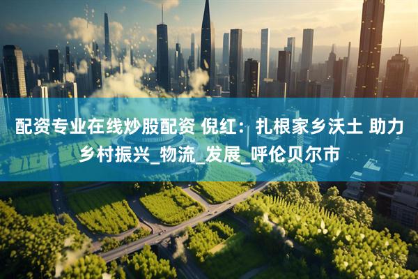 配资专业在线炒股配资 倪红：扎根家乡沃土 助力乡村振兴_物流_发展_呼伦贝尔市