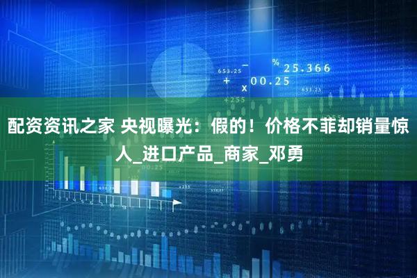 配资资讯之家 央视曝光：假的！价格不菲却销量惊人_进口产品_商家_邓勇