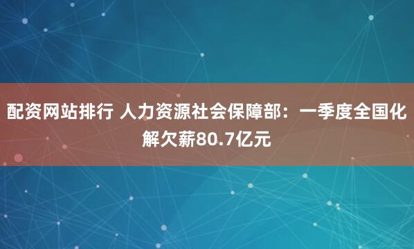 配资网站排行 人力资源社会保障部：一季度全国化解欠薪80.7亿元