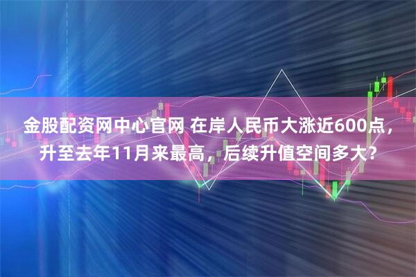 金股配资网中心官网 在岸人民币大涨近600点，升至去年11月来最高，后续升值空间多大？