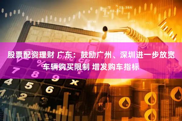 股票配资理财 广东：鼓励广州、深圳进一步放宽车辆购买限制 增发购车指标