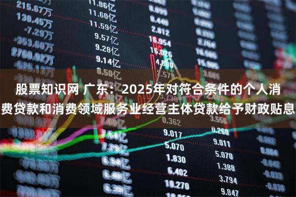 股票知识网 广东：2025年对符合条件的个人消费贷款和消费领域服务业经营主体贷款给予财政贴息