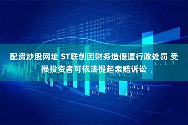 配资炒股网址 ST联创因财务造假遭行政处罚 受损投资者可依法提起索赔诉讼