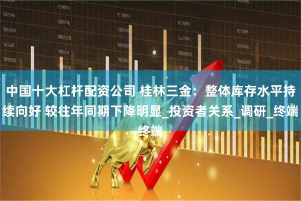 中国十大杠杆配资公司 桂林三金：整体库存水平持续向好 较往年同期下降明显_投资者关系_调研_终端