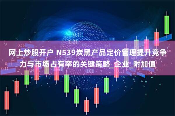 网上炒股开户 N539炭黑产品定价管理提升竞争力与市场占有率的关键策略_企业_附加值