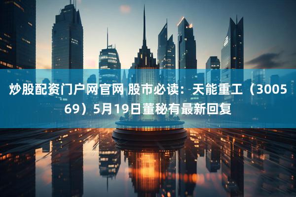 炒股配资门户网官网 股市必读：天能重工（300569）5月19日董秘有最新回复