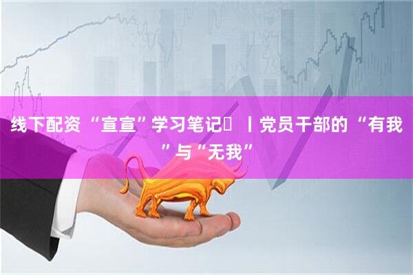 线下配资 “宣宣”学习笔记㉙丨党员干部的 “有我”与“无我”