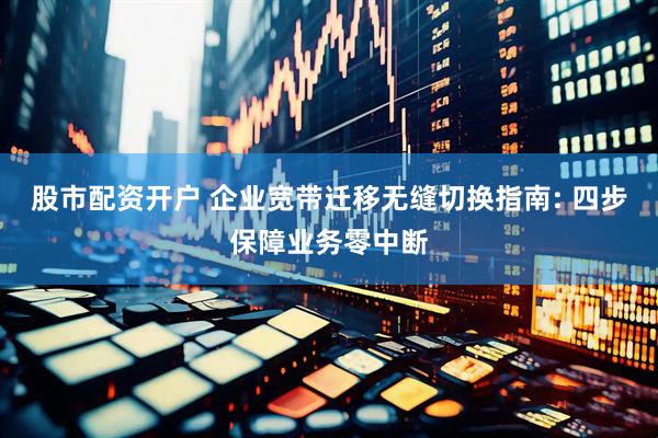 股市配资开户 企业宽带迁移无缝切换指南: 四步保障业务零中断