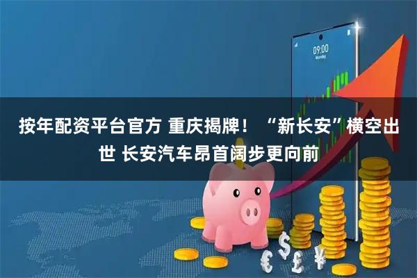 按年配资平台官方 重庆揭牌！ “新长安”横空出世 长安汽车昂首阔步更向前