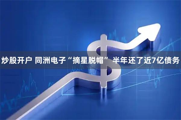 炒股开户 同洲电子“摘星脱帽” 半年还了近7亿债务
