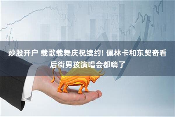 炒股开户 载歌载舞庆祝续约! 佩林卡和东契奇看后街男孩演唱会都嗨了