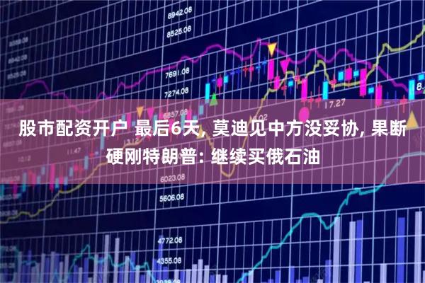股市配资开户 最后6天, 莫迪见中方没妥协, 果断硬刚特朗普: 继续买俄石油