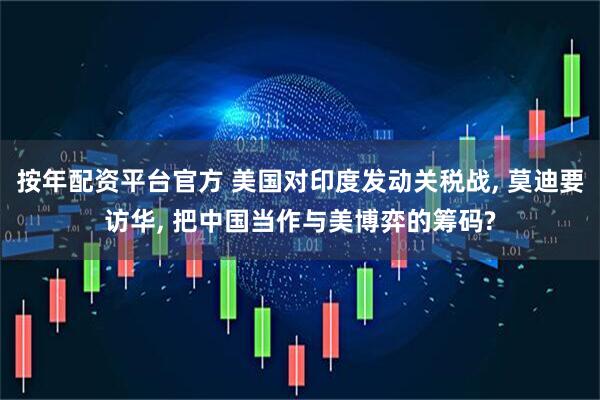 按年配资平台官方 美国对印度发动关税战, 莫迪要访华, 把中国当作与美博弈的筹码?