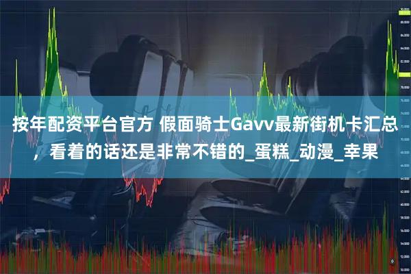 按年配资平台官方 假面骑士Gavv最新街机卡汇总，看着的话还是非常不错的_蛋糕_动漫_幸果