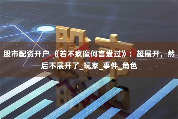 股市配资开户 《若不疯魔何言爱过》：超展开，然后不展开了_玩家_事件_角色