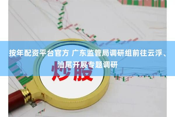 按年配资平台官方 广东监管局调研组前往云浮、汕尾开展专题调研