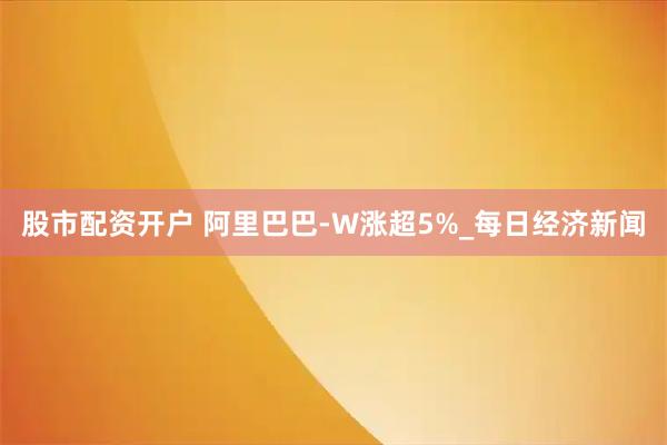 股市配资开户 阿里巴巴-W涨超5%_每日经济新闻